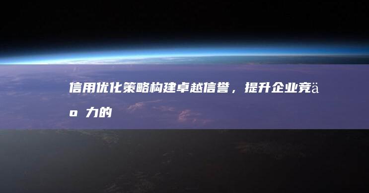 信用优化策略：构建卓越信誉，提升企业竞争力的关键路径